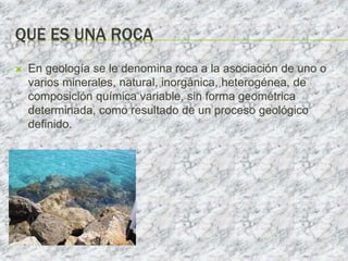 QUE ES UNA ROCA
 En geología se le denomina roca a la asociación de uno o
varios minerales, natural, inorgánica, heterogénea, de
composición química variable, sin forma geométrica
determinada, como resultado de un proceso geológico
definido.
 