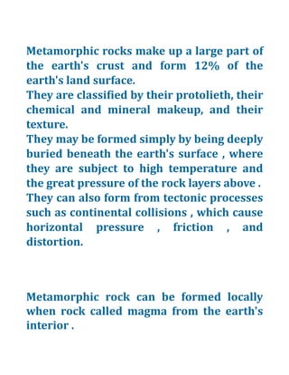 Metamorphic rocks make up a large part of
the earth's crust and form 12% of the
earth's land surface.
They are classified by their protolieth, their
chemical and mineral makeup, and their
texture.
They may be formed simply by being deeply
buried beneath the earth's surface , where
they are subject to high temperature and
the great pressure of the rock layers above .
They can also form from tectonic processes
such as continental collisions , which cause
horizontal pressure , friction , and
distortion.
Metamorphic rock can be formed locally
when rock called magma from the earth's
interior .
 