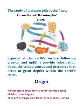 The study of metamorphic rocks ( now
i'urmafion of .llclaniorplm*
Itork
exposed at the earth's surface following
erosion and uplift ) provide information
about the temperatures and pressures that
occur at great depths within the earth's
crust .
Origin
Metamorphic rocks form one of the three great
division of rock types .
They are distinguished from igneous rocks , which
 