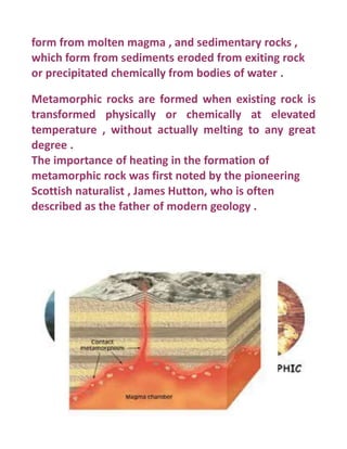 form from molten magma , and sedimentary rocks ,
which form from sediments eroded from exiting rock
or precipitated chemically from bodies of water .
Metamorphic rocks are formed when existing rock is
transformed physically or chemically at elevated
temperature , without actually melting to any great
degree .
The importance of heating in the formation of
metamorphic rock was first noted by the pioneering
Scottish naturalist , James Hutton, who is often
described as the father of modern geology .
 