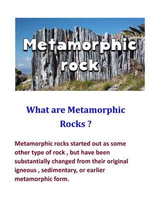 What are Metamorphic
Rocks ?
Metamorphic rocks started out as some
other type of rock , but have been
substantially changed from their original
igneous , sedimentary, or earlier
metamorphic form.
 