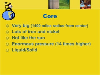 Core Very big  (1400 miles radius from center) Lots of iron and nickel Hot like the sun Enormous pressure (14 times higher) Liquid/Solid 