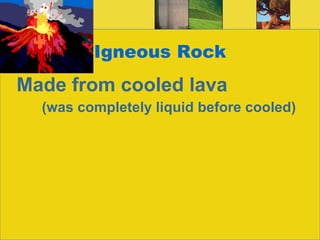 Igneous Rock Made from cooled lava   (was completely liquid before cooled) 