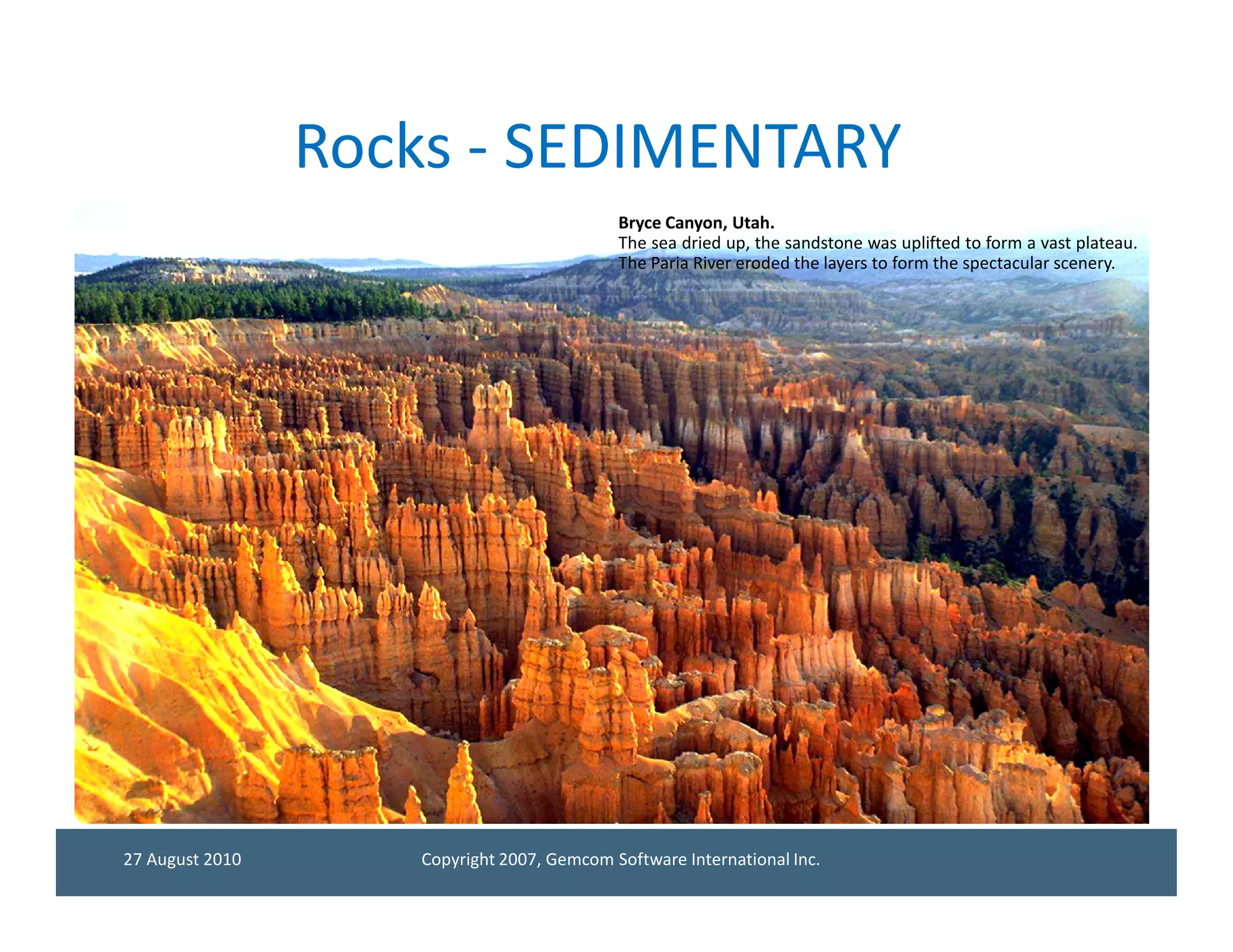 Rocks - SEDIMENTARY
                                            Bryce Canyon, Utah.
                                            The sea dried up, the sandstone was uplifted to form a vast plateau.
                                            The Paria River eroded the layers to form the spectacular scenery.




27 August 2010      Copyright 2007, Gemcom Software International Inc.
 