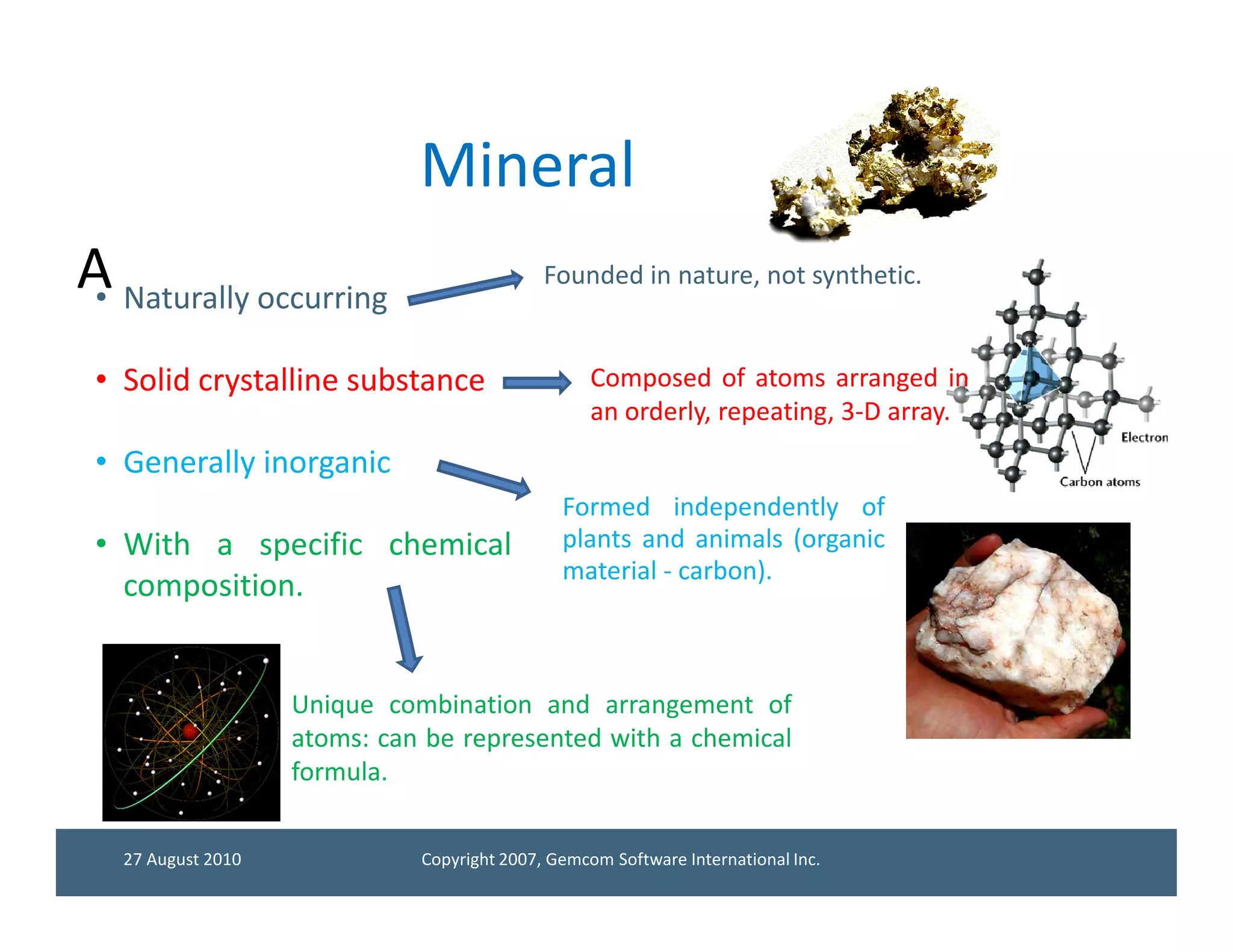 Mineral
A Naturally occurring
 •
                                             Founded in nature, not synthetic.


 • Solid crystalline substance                     Composed of atoms arranged in
                                                   an orderly, repeating, 3-D array.
 • Generally inorganic
                                               Formed independently of
 • With a specific chemical                    plants and animals (organic
                                               material - carbon).
   composition.


                    Unique combination and arrangement of
                    atoms: can be represented with a chemical
                    formula.


   27 August 2010             Copyright 2007, Gemcom Software International Inc.
 