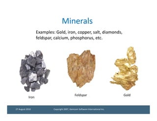 Minerals
                  Examples: Gold, iron, copper, salt, diamonds,
                  feldspar, calcium, phosphorus, etc.




                                               Feldspar                         Gold
           Iron


27 August 2010             Copyright 2007, Gemcom Software International Inc.
 