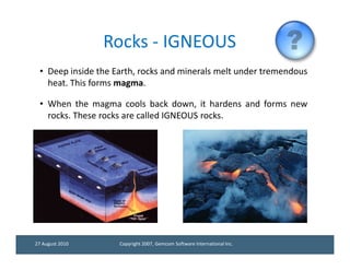 Rocks - IGNEOUS
 • Deep inside the Earth, rocks and minerals melt under tremendous
   heat. This forms magma.

 • When the magma cools back down, it hardens and forms new
   rocks. These rocks are called IGNEOUS rocks.




27 August 2010      Copyright 2007, Gemcom Software International Inc.
 