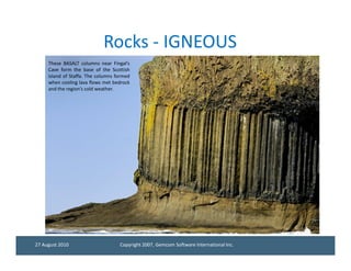 Rocks - IGNEOUS
     These BASALT columns near Fingal’s
     Cave form the base of the Scottish
     island of Staffa. The columns formed
     when cooling lava flows met bedrock
     and the region’s cold weather.




27 August 2010                      Copyright 2007, Gemcom Software International Inc.
 