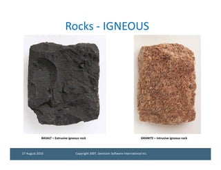 Rocks - IGNEOUS




            BASALT – Extrusive igneous rock                                     GRANITE – Intrusive igneous rock



27 August 2010                     Copyright 2007, Gemcom Software International Inc.
 