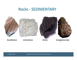 Rocks - SEDIMENTARY




Sandstone          Limestone                         Shale                Conglomerate




27 August 2010       Copyright 2007, Gemcom Software International Inc.
 