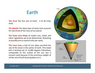 Earth
The Crust The thin skin of Earth - 3 to 40 miles
thick.

The Mantle This deep layer of warm rock accounts
for two-thirds of the mass of our planet.

The Outer Core Made of molten iron, nickel, and
other ingredients yet to be determined. Streaming
at possibly one to several miles per week.

The Inner Core a ball of iron alloy one-third the
size of the moon in the center of earth. This metal
ball is broiling hot at 11,000 degrees Fahrenheit,
comparable to the surface of the sun, but it
remains solid because of the enormous weight of
all the rest of Earth bearing down on it.



27 August 2010              Copyright 2007, Gemcom Software International Inc.
 