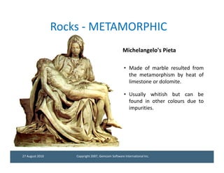 Rocks - METAMORPHIC
                                                    Michelangelo's Pieta

                                                     • Made of marble resulted from
                                                       the metamorphism by heat of
                                                       limestone or dolomite.

                                                     • Usually whitish but can be
                                                       found in other colours due to
                                                       impurities.




27 August 2010       Copyright 2007, Gemcom Software International Inc.
 