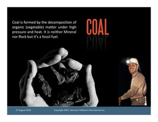 Coal is formed by the decomposition of
organic (vegetable) matter under high
pressure and heat. It is neither Mineral
              heat.
nor Rock but it’s a fossil fuel.
                           fuel.




  27 August 2010          Copyright 2007, Gemcom Software International Inc.
 