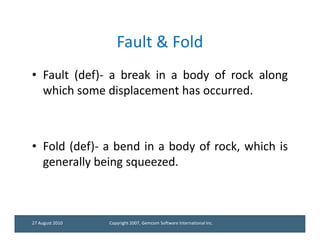 Fault & Fold
• Fault (def)- a break in a body of rock along
  which some displacement has occurred.



• Fold (def)- a bend in a body of rock, which is
  generally being squeezed.



27 August 2010   Copyright 2007, Gemcom Software International Inc.
 