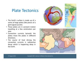 Plate Tectonics

• The Earth's surface is made up of a
  series of large plates (like pieces of a
  giant jigsaw puzzle).
• These plates are in constant motion
  travelling at a few centimeters per
  year.
• Convection currents beneath the
  plates move the plates in different
  directions.
• The source of heat driving the
  convection currents is radioactive
  decay which is happening deep in
  the Earth.




  27 August 2010              Copyright 2007, Gemcom Software International Inc.
 