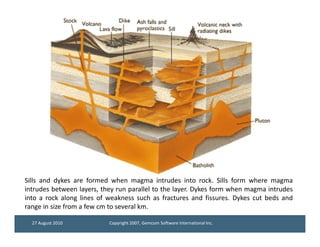 Sills and dykes are formed when magma intrudes into rock. Sills form where magma
intrudes between layers, they run parallel to the layer. Dykes form when magma intrudes
into a rock along lines of weakness such as fractures and fissures. Dykes cut beds and
range in size from a few cm to several km.

  27 August 2010           Copyright 2007, Gemcom Software International Inc.
 