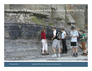 Outcrop – Any place where bedrock/seam is visible on the
surface of the earth.
               earth.




 27 August 2010   Copyright 2007, Gemcom Software International Inc.
 