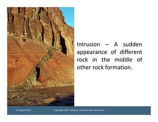 Intrusion – A sudden
                                       appearance of different
                                       rock in the middle of
                                       other rock formation.




27 August 2010   Copyright 2007, Gemcom Software International Inc.
 