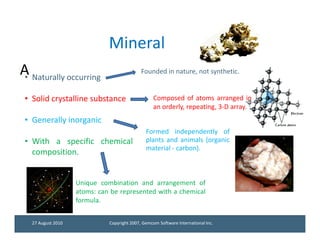 Mineral
A Naturally occurring
 •
                                             Founded in nature, not synthetic.


 • Solid crystalline substance                     Composed of atoms arranged in
                                                   an orderly, repeating, 3-D array.
 • Generally inorganic
                                               Formed independently of
 • With a specific chemical                    plants and animals (organic
                                               material - carbon).
   composition.


                    Unique combination and arrangement of
                    atoms: can be represented with a chemical
                    formula.


   27 August 2010             Copyright 2007, Gemcom Software International Inc.
 