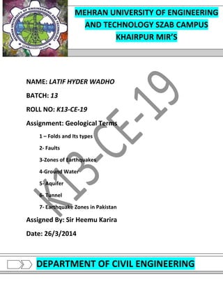 P a g e | 1
K13-CE-19
CIVIL ENGINEERING DEPARTMENT MEHRAN UNIVERSITY OF ENGINEERING AND TECHNOLOGY SZAB
KHAIRPUR MIR’S
NAME: LATIF HYDER WADHO
BATCH: 13
ROLL NO: K13-CE-19
Assignment: Geological Terms
1 – Folds and Its types
2- Faults
3-Zones of Earthquakes
4-Ground Water
5- Aquifer
6- Tunnel
7- Earthquake Zones in Pakistan
Assigned By: Sir Heemu Karira
Date: 26/3/2014
MEHRAN UNIVERSITY OF ENGINEERING
AND TECHNOLOGY SZAB CAMPUS
KHAIRPUR MIR’S
DEPARTMENT OF CIVIL ENGINEERING
 