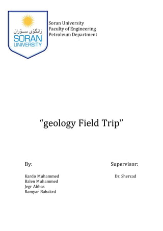 Soran University
Faculty of Engineering
Petroleum Department
“geology Field Trip”
By: Supervisor:
Kardo Muhammed Dr. Sherzad
Balen Muhammed
Jegr Abbas
Ramyar Babakrd
 