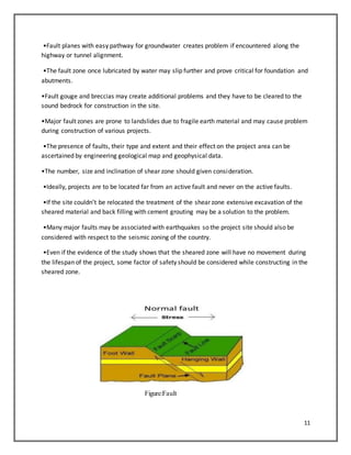 11
•Fault planes with easy pathway for groundwater creates problem if encountered along the
highway or tunnel alignment.
•The fault zone once lubricated by water may slip further and prove critical for foundation and
abutments.
•Fault gouge and breccias may create additional problems and they have to be cleared to the
sound bedrock for construction in the site.
•Major fault zones are prone to landslides due to fragile earth material and may cause problem
during construction of various projects.
•The presence of faults, their type and extent and their effect on the project area can be
ascertained by engineering geological map and geophysical data.
•The number, size and inclination of shear zone should given consideration.
•Ideally, projects are to be located far from an active fault and never on the active faults.
•If the site couldn’t be relocated the treatment of the shear zone extensive excavation of the
sheared material and back filling with cement grouting may be a solution to the problem.
•Many major faults may be associated with earthquakes so the project site should also be
considered with respect to the seismic zoning of the country.
•Even if the evidence of the study shows that the sheared zone will have no movement during
the lifespan of the project, some factor of safety should be considered while constructing in the
sheared zone.
Figure:Fault
 