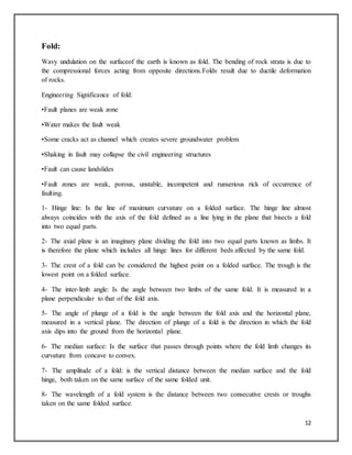 12
Fold:
Wavy undulation on the surfaceof the earth is known as fold. The bending of rock strata is due to
the compressional forces acting from opposite directions.Folds result due to ductile deformation
of rocks.
Engineering Significance of fold:
•Fault planes are weak zone
•Water makes the fault weak
•Some cracks act as channel which creates severe groundwater problem
•Shaking in fault may collapse the civil engineering structures
•Fault can cause landslides
•Fault zones are weak, porous, unstable, incompetent and runserious rick of occurrence of
faulting.
1- Hinge line: Is the line of maximum curvature on a folded surface. The hinge line almost
always coincides with the axis of the fold defined as a line lying in the plane that bisects a fold
into two equal parts.
2- The axial plane is an imaginary plane dividing the fold into two equal parts known as limbs. It
is therefore the plane which includes all hinge lines for different beds affected by the same fold.
3- The crest of a fold can be considered the highest point on a folded surface. The trough is the
lowest point on a folded surface.
4- The inter-limb angle: Is the angle between two limbs of the same fold. It is measured in a
plane perpendicular to that of the fold axis.
5- The angle of plunge of a fold is the angle between the fold axis and the horizontal plane,
measured in a vertical plane. The direction of plunge of a fold is the direction in which the fold
axis dips into the ground from the horizontal plane.
6- The median surface: Is the surface that passes through points where the fold limb changes its
curvature from concave to convex.
7- The amplitude of a fold: is the vertical distance between the median surface and the fold
hinge, both taken on the same surface of the same folded unit.
8- The wavelength of a fold system is the distance between two consecutive crests or troughs
taken on the same folded surface.
 