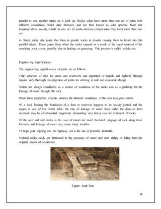 14
parallel to one another make up a joint set. Rocks often have more than one set of joints with
different orientations, which may intersect, and are then known as joint systems. Note that
tensional stress usually results in one set of joints,whereas compression may form more than one
set.
4- Sheet joints: Are joints that form in granitic rocks in deserts causing them to break into thin
parallel sheets. These joints form when the rocks expand as a result of the rapid removal of the
overlying rock cover, possibly due to faulting or quarrying. This process is called exfoliation.
Engineering significances
The engineering significances of joints are as follows:
•The selection of sites for dams and reservoirs and alignment of tunnels and highway through
require very thorough investigation of joints for arriving at safe and economic design.
•Joints are always considered as a source of weakness of the rocks and as a pathway for the
leakage of water through the rock.
•Both these properties of joints destroy the inherent soundness of the rock to a great extent.
•If a rock forming the foundation of a dam or reservoir happens to be heavily jointed and the
region is one of low water table, the risk of leakage of water from under the dam or from
reservoir may be of substantial magnitude demanding very heavy cost for treatment of rocks.
•If the roof and side rocks in the case of tunnel are much fractured, slippage of rock along these
fractures and leakage of water may cause many troubles.
•A large joint dipping into the highway cut is the site of potential landslide.
•Jointed rocks easily get lubricated in the presence of water and start sliding or falling form the
original places of occurrence.
Figure: Joint Sets
 