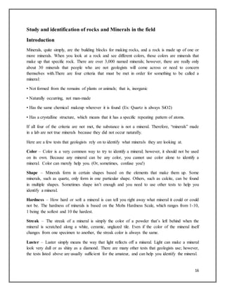 16
Study and identification of rocks and Minerals in the field
Introduction
Minerals, quite simply, are the building blocks for making rocks, and a rock is made up of one or
more minerals. When you look at a rock and see different colors, those colors are minerals that
make up that specific rock. There are over 3,000 named minerals; however, there are really only
about 30 minerals that people who are not geologists will come across or need to concern
themselves with.There are four criteria that must be met in order for something to be called a
mineral:
• Not formed from the remains of plants or animals; that is, inorganic
• Naturally occurring, not man-made
• Has the same chemical makeup wherever it is found (Ex: Quartz is always SiO2)
• Has a crystalline structure, which means that it has a specific repeating pattern of atoms.
If all four of the criteria are not met, the substance is not a mineral. Therefore, “minerals” made
in a lab are not true minerals because they did not occur naturally.
Here are a few tests that geologists rely on to identify what minerals they are looking at.
Color – Color is a very common way to try to identify a mineral; however, it should not be used
on its own. Because any mineral can be any color, you cannot use color alone to identify a
mineral. Color can merely help you. (Or, sometimes, confuse you!)
Shape – Minerals form in certain shapes based on the elements that make them up. Some
minerals, such as quartz, only form in one particular shape. Others, such as calcite, can be found
in multiple shapes. Sometimes shape isn’t enough and you need to use other tests to help you
identify a mineral.
Hardness – How hard or soft a mineral is can tell you right away what mineral it could or could
not be. The hardness of minerals is based on the Mohs Hardness Scale, which ranges from 1-10,
1 being the softest and 10 the hardest.
Streak – The streak of a mineral is simply the color of a powder that’s left behind when the
mineral is scratched along a white, ceramic, unglazed tile. Even if the color of the mineral itself
changes from one specimen to another, the streak color is always the same.
Luster – Luster simply means the way that light reflects off a mineral. Light can make a mineral
look very dull or as shiny as a diamond. There are many other tests that geologists use; however,
the tests listed above are usually sufficient for the amateur, and can help you identify the mineral.
 