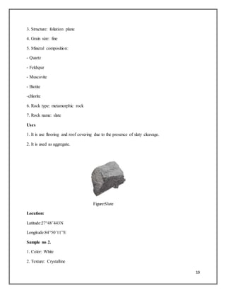 19
3. Structure: foliation plane
4. Grain size: fine
5. Mineral composition:
- Quartz
- Feldspar
- Muscovite
- Biotite
-chlorite
6. Rock type: metamorphic rock
7. Rock name: slate
Uses
1. It is use flooring and roof covering due to the presence of slaty cleavage.
2. It is used as aggregate.
Figure:Slate
Location:
Latitude:27°48’443N
Longitude:84°50’11”E
Sample no 2.
1. Color: White
2. Texture: Crystalline
 