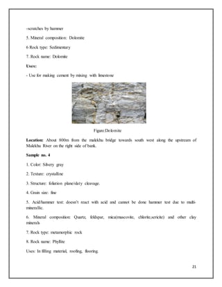 21
-scratches by hammer
5. Mineral composition: Dolomite
6 Rock type: Sedimentary
7. Rock name: Dolomite
Uses:
- Use for making cement by mixing with limestone
Figure:Dolomite
Location: About 800m from the malekhu bridge towards south west along the upstream of
Malekhu River on the right side of bank.
Sample no. 4
1. Color: Silvery gray
2. Texture: crystalline
3. Structure: foliation plane/slaty cleavage.
4. Grain size: fine
5. Acid/hammer test: doesn’t react with acid and cannot be done hammer test due to multi-
minerallic.
6. Mineral composition: Quartz, feldspar, mica(muscovite, chlorite,sericite) and other clay
minerals
7. Rock type: metamorphic rock
8. Rock name: Phyllite
Uses: In filling material, roofing, flooring.
 