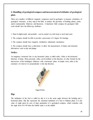 26
4. Handling of geologicalcompass and measurementof attitudes of geological
plats
There are a number of different magnetic compasses used by geologists to measure orientation of
geological structures, as they map in the field, to analyze the geometry of bedding planes, joints,
and/or metamorphic foliations and lineations. A functional field compass for geological field
work should have the following attributes:
1. Must be lightweight and portable - can be carried on a belt loop or neck land yard.
2. The compass should be able to provide a precession of 1 degree for bearings.
3. The compass should have magnetic declination adjustment mechanism.
4. The compass should have a clinometer to allow the measurement of slopes and structural
information such as dip and plunge.
Strike:
An imaginary horizontal line in any horizontal plane is called strike. Strike is the horizontal
direction of slope. More precisely, strike can be defined as the direction of a line formed by the
intersection of the bedding(or foliation) with a horizontal plane. In simple term, strike is the
extension of a bed or it is perpendicular to the dip direction.
Figure:Strike
Dip:
The inclination of the bed is called its dip or it is the acute angle between the bedding and a
horizontal plane. Dip line represents the maximum inclination of a bed or foliation plane. It is the
value of angle given by zero of inner graduation of a geological compass, which coincides with
the angle from 0 to 90 when the bubble spirit is at the middle.
 