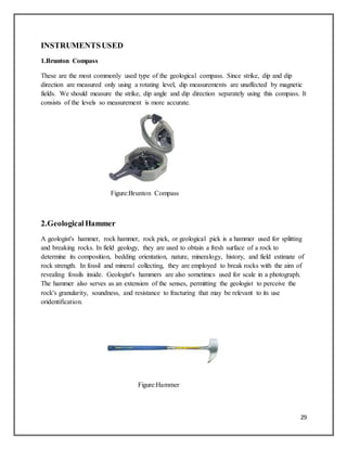 29
INSTRUMENTSUSED
1.Brunton Compass
These are the most commonly used type of the geological compass. Since strike, dip and dip
direction are measured only using a rotating level, dip measurements are unaffected by magnetic
fields. We should measure the strike, dip angle and dip direction separately using this compass. It
consists of the levels so measurement is more accurate.
Figure:Brunton Compass
2.GeologicalHammer
A geologist's hammer, rock hammer, rock pick, or geological pick is a hammer used for splitting
and breaking rocks. In field geology, they are used to obtain a fresh surface of a rock to
determine its composition, bedding orientation, nature, mineralogy, history, and field estimate of
rock strength. In fossil and mineral collecting, they are employed to break rocks with the aim of
revealing fossils inside. Geologist's hammers are also sometimes used for scale in a photograph.
The hammer also serves as an extension of the senses, permitting the geologist to perceive the
rock's granularity, soundness, and resistance to fracturing that may be relevant to its use
oridentification.
Figure:Hammer
 