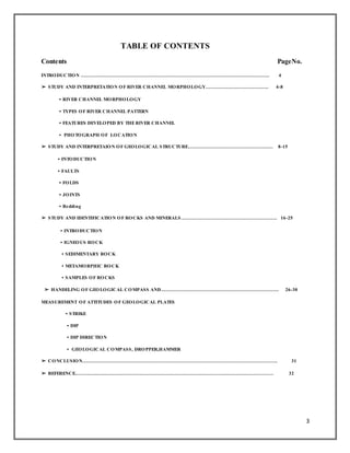 3
TABLE OF CONTENTS
Contents PageNo.
INTRODUCTION ………………………………………………………………………………………………………… 4
➢ STUDY AND INTERPRETATION OF RIVER CHANNEL MORPHOLOGY…………………………………. 4-8
• RIVER CHANNEL MORPHOLOGY
• TYPES OF RIVER CHANNEL PATTERN
• FEATURES DEVELOPED BY THERIVER CHANNEL
• PHOTOGRAPH OF LOCATION
➢ STUDY AND INTERPRETAION OF GEOLOGICAL STRUCTURE……………………………………………… 8-15
• INTODUCTION
• FAULTS
• FOLDS
• JOINTS
• Bedding
➢ STUDY AND IDENTIFICATION OF ROCKS AND MINERALS ……………………………………………………. 16-25
• INTRODUCTION
• IGNEOUS ROCK
• SEDIMENTARY ROCK
• METAMORPHIC ROCK
• SAMPLES OF ROCKS
➢ HANDELING OF GEOLOGICAL COMPASS AND………………………………………………………………… 26-30
MEASUREMENT OF ATTITUDES OF GEOLOGICAL PLATES
• STRIKE
• DIP
• DIP DIRECTION
• GEOLOGICAL COMPASS, DROPPER,HAMMER
➢ CONCLUSION……………………………………………………………………………………………………………. 31
➢ REFERENCE……………………………………………………………………………………………………………… 32
 