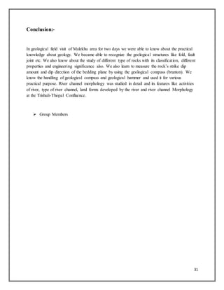 31
Conclusion:-
In geological field visit of Malekhu area for two days we were able to know about the practical
knowledge about geology. We became able to recognize the geological structures like fold, fault
joint etc. We also know about the study of different type of rocks with its classification, different
properties and engineering significance also. We also learn to measure the rock’s strike dip
amount and dip direction of the bedding plane by using the geological compass (brunton). We
know the handling of geological compass and geological hammer and used it for various
practical purpose. River channel morphology was studied in detail and its features like activities
of river, type of river channel, land forms developed by the river and river channel Morphology
at the Trishuli-Thopal Confluence.
 Group Members
 
