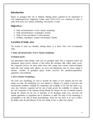4
Introduction
Report on geological field visit to Malekhu, Dhading district organized by the Department of
Civil Engineering,Everest Engineering College dated 2076/11/07.It was conducted in order to
study about rocks, river channel morphology and structure of earth.
Objectives
 Study and interpretation of river channel morphology
 Study and interpretation of geological structure
 Study of rocks and minerals in hand specimen
 Handling of geological compass and geological hammer
Location of study area
The location of study was Malekhu, dhading district. It is about 75km. west of Kathmandu
valley.
1. Study and interpretation of river channel morphology
Geological agents:
Any phenomenon which changes earth crust are geological agent. Due to oxogenous (outer) and
endogenous (inner) process structure of land surface like mountains, hills, valleys, plains occurs.
The exogenous process are those which derive their energy from external sources.Geological
agents like wind, running water, glaciers, sea waves and underground water etc causes change in
structure .Activities of geological agents include processes like gradations,degradations,
aggradation and weathering.
A. River Channel Morphology:
The terms river morphology are used to describe the shapes of river channels and how they
change over time. The morphology of a river channel is a function of a number of processes and
environmental conditions, including the composition and erodibility of the bed and banks (e.g.,
sand, clay, bedrock); vegetation and the rate of plant growth; the availability of sediment; the
size and composition of the sediment moving through the channel; the rate of sediment transport
through the channel and the rate of deposition on the floodplain, banks, bars, and bed; and
regional aggradation or degradation due to subsidence or uplift. The study of river morphology is
accomplished in the field of fluvial geomorphology. When the river flows in its way it follows
the definite path, the path followed by the river during its flow is called river channel.
 
