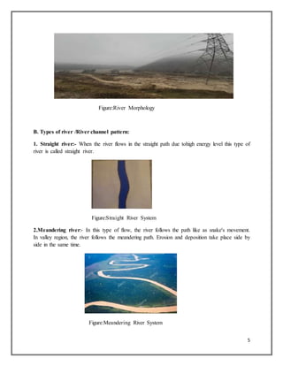 5
Figure:River Morphology
B. Types of river /River channel pattern:
1. Straight river:- When the river flows in the straight path due tohigh energy level this type of
river is called straight river.
Figure:Straight River System
2.Meandering river:- In this type of flow, the river follows the path like as snake's movement.
In valley region, the river follows the meandering path. Erosion and deposition take place side by
side in the same time.
Figure:Meandering River System
 