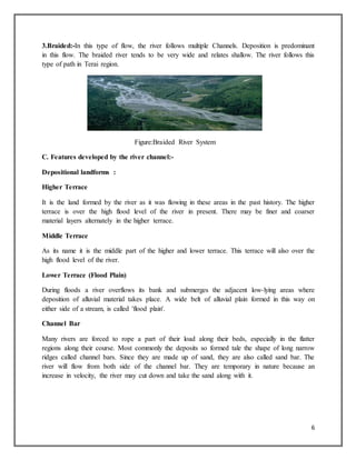 6
3.Braided:-In this type of flow, the river follows multiple Channels. Deposition is predominant
in this flow. The braided river tends to be very wide and relates shallow. The river follows this
type of path in Terai region.
Figure:Braided River System
C. Features developed by the river channel:-
Depositional landforms :
Higher Terrace
It is the land formed by the river as it was flowing in these areas in the past history. The higher
terrace is over the high flood level of the river in present. There may be finer and coarser
material layers alternately in the higher terrace.
Middle Terrace
As its name it is the middle part of the higher and lower terrace. This terrace will also over the
high flood level of the river.
Lower Terrace (Flood Plain)
During floods a river overflows its bank and submerges the adjacent low-lying areas where
deposition of alluvial material takes place. A wide belt of alluvial plain formed in this way on
either side of a stream, is called 'flood plain'.
Channel Bar
Many rivers are forced to rope a part of their load along their beds, especially in the flatter
regions along their course. Most commonly the deposits so formed tale the shape of long narrow
ridges called channel bars. Since they are made up of sand, they are also called sand bar. The
river will flow from both side of the channel bar. They are temporary in nature because an
increase in velocity, the river may cut down and take the sand along with it.
 