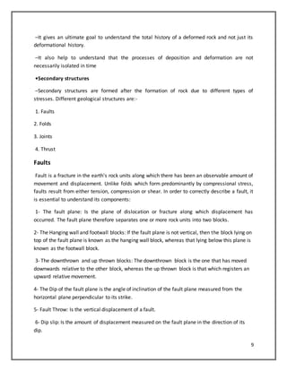 9
–It gives an ultimate goal to understand the total history of a deformed rock and not just its
deformational history.
–It also help to understand that the processes of deposition and deformation are not
necessarily isolated in time
•Secondary structures
–Secondary structures are formed after the formation of rock due to different types of
stresses. Different geological structures are:-
1. Faults
2. Folds
3. Joints
4. Thrust
Faults
Fault is a fracture in the earth's rock units along which there has been an observable amount of
movement and displacement. Unlike folds which form predominantly by compressional stress,
faults result from either tension, compression or shear. In order to correctly describe a fault, it
is essential to understand its components:
1- The fault plane: Is the plane of dislocation or fracture along which displacement has
occurred. The fault plane therefore separates one or more rock units into two blocks.
2- The Hanging wall and footwall blocks: If the fault plane is not vertical, then the block lying on
top of the fault plane is known as the hanging wall block, whereas that lying below this plane is
known as the footwall block.
3- The downthrown and up thrown blocks: The downthrown block is the one that has moved
downwards relative to the other block, whereas the up thrown block is that which registers an
upward relative movement.
4- The Dip of the fault plane is the angle of inclination of the fault plane measured from the
horizontal plane perpendicular to its strike.
5- Fault Throw: Is the vertical displacement of a fault.
6- Dip slip: Is the amount of displacement measured on the fault plane in the direction of its
dip.
 
