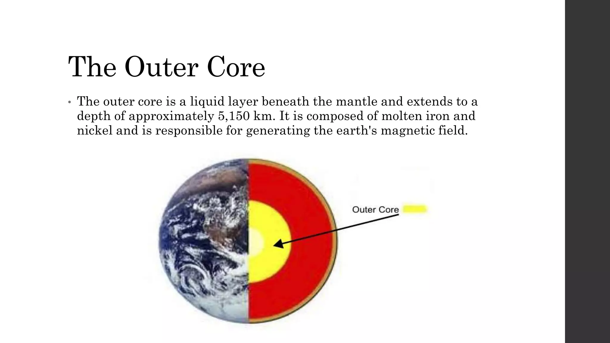 The Outer Core
• The outer core is a liquid layer beneath the mantle and extends to a
depth of approximately 5,150 km. It is composed of molten iron and
nickel and is responsible for generating the earth's magnetic field.
 