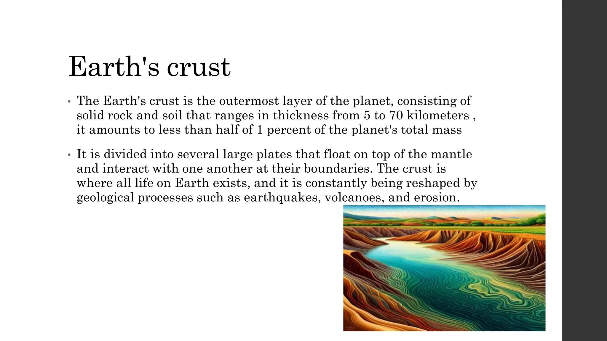 Earth's crust
• The Earth's crust is the outermost layer of the planet, consisting of
solid rock and soil that ranges in thickness from 5 to 70 kilometers ,
it amounts to less than half of 1 percent of the planet's total mass
• It is divided into several large plates that float on top of the mantle
and interact with one another at their boundaries. The crust is
where all life on Earth exists, and it is constantly being reshaped by
geological processes such as earthquakes, volcanoes, and erosion.
 