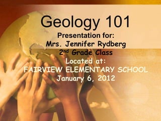 Geology 101
       Presentation for:
     Mrs. Jennifer Rydberg
        2nd Grade Class
          Located at:
FAIRVIEW ELEMENTARY SCHOOL
       January 6, 2012
 