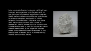 Being composed of calcium carbonate, marble will react
in contact with many acids, neutralizing the acid. It is
one of the most effective acid neutralization materials.
Marble is often crushed and used for acid neutralization
in carbonate medicines: is composed of calcium
carbonate that makes it very effective at neutralizing
acids. Highest purity marble is often crushed to a
powder, processed to remove impurities, and then used
to make products such as Tums and Alka-Seltzer that are
used for the treatment of acid indigestion. Crushed
marble is also used to reduce the acid content of soils,
the acid levels of streams, and as an acid-neutralizing
material in the chemical industry.
 