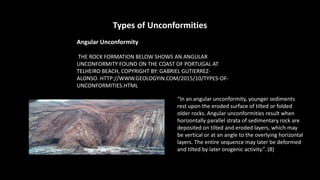 Types of Unconformities
Angular Unconformity
THE ROCK FORMATION BELOW SHOWS AN ANGULAR
UNCONFORMITY FOUND ON THE COAST OF PORTUGAL AT
TELHEIRO BEACH, COPYRIGHT BY: GABRIEL GUTIERREZ-
ALONSO. HTTP://WWW.GEOLOGYIN.COM/2015/10/TYPES-OF-
UNCONFORMITIES.HTML
“In an angular unconformity, younger sediments
rest upon the eroded surface of tilted or folded
older rocks. Angular unconformities result when
horizontally parallel strata of sedimentary rock are
deposited on tilted and eroded layers, which may
be vertical or at an angle to the overlying horizontal
layers. The entire sequence may later be deformed
and tilted by later orogenic activity.”. (8)
 