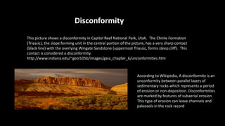 Disconformity
This picture shows a disconformity in Capitol Reef National Park, Utah. The Chinle Formation
(Triassic), the slope forming unit in the central portion of the picture, has a very sharp contact
(black line) with the overlying Wingate Sandstone (uppermost Triassic, forms steep cliff). This
contact is considered a disconformity.
http://www.indiana.edu/~geol105b/images/gaia_chapter_6/unconformities.htm
According to Wikipedia, A disconformity is an
unconformity between parallel layers of
sedimentary rocks which represents a period
of erosion or non-deposition. Disconformities
are marked by features of subaerial erosion.
This type of erosion can leave channels and
paleosols in the rock record
 