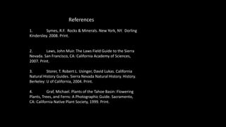 References
1. Symes, R.F. Rocks & Minerals. New York, NY. Dorling
Kindersley. 2008. Print.
2. Laws, John Muir. The Laws Field Guide to the Sierra
Nevada. San Francisco, CA: California Academy of Sciences,
2007. Print.
3. Storer, T. Robert L. Usinger, David Lukas. California
Natural History Guides. Sierra Nevada Natural History. History.
Berkeley: U of California, 2004. Print.
4. Graf, Michael. Plants of the Tahoe Basin: Flowering
Plants, Trees, and Ferns: A Photographic Guide. Sacramento,
CA: California Native Plant Society, 1999. Print.
 