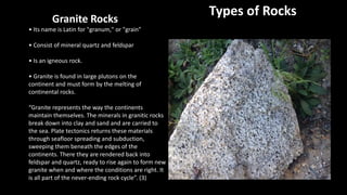 Types of RocksGranite Rocks
• Its name is Latin for "granum," or "grain”
• Consist of mineral quartz and feldspar
• Is an igneous rock.
• Granite is found in large plutons on the
continent and must form by the melting of
continental rocks.
“Granite represents the way the continents
maintain themselves. The minerals in granitic rocks
break down into clay and sand and are carried to
the sea. Plate tectonics returns these materials
through seafloor spreading and subduction,
sweeping them beneath the edges of the
continents. There they are rendered back into
feldspar and quartz, ready to rise again to form new
granite when and where the conditions are right. It
is all part of the never-ending rock cycle”. (3)
 