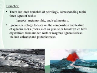 Branches:
• There are three branches of petrology, corresponding to the
three types of rocks:
Igneous, metamorphic, and sedimentary.
• Igneous petrology focuses on the composition and texture
of igneous rocks (rocks such as granite or basalt which have
crystallized from molten rock or magma). Igneous rocks
include volcanic and plutonic rocks.
 