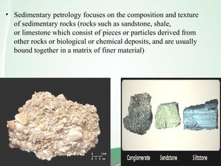 • Sedimentary petrology focuses on the composition and texture
of sedimentary rocks (rocks such as sandstone, shale,
or limestone which consist of pieces or particles derived from
other rocks or biological or chemical deposits, and are usually
bound together in a matrix of finer material)
 