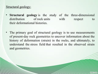 Structural geology:
• Structural geology is the study of the three-dimensional
distribution of rock units with respect to
their deformational histories.
• The primary goal of structural geology is to use measurements
of present-day rock geometries to uncover information about the
history of deformation (strain) in the rocks, and ultimately, to
understand the stress field that resulted in the observed strain
and geometries.
 
